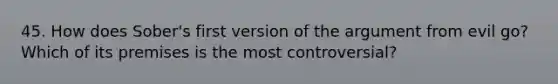 45. How does Sober's first version of the argument from evil go? Which of its premises is the most controversial?