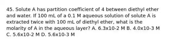 45. Solute A has partition coefficient of 4 between diethyl ether and water. If 100 mL of a 0.1 M aqueous solution of solute A is extracted twice with 100 mL of diethyl ether, what is the molarity of A in the aqueous layer? A. 6.3x10-2 M B. 4.0x10-3 M C. 5.6x10-2 M D. 5.6x10-3 M