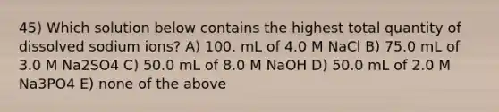 45) Which solution below contains the highest total quantity of dissolved sodium ions? A) 100. mL of 4.0 M NaCl B) 75.0 mL of 3.0 M Na2SO4 C) 50.0 mL of 8.0 M NaOH D) 50.0 mL of 2.0 M Na3PO4 E) none of the above