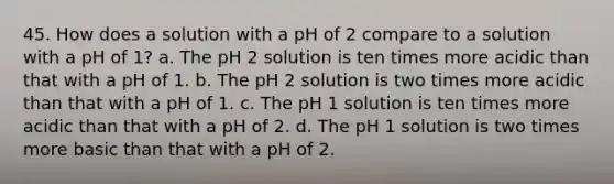 45. How does a solution with a pH of 2 compare to a solution with a pH of 1? a. The pH 2 solution is ten times more acidic than that with a pH of 1. b. The pH 2 solution is two times more acidic than that with a pH of 1. c. The pH 1 solution is ten times more acidic than that with a pH of 2. d. The pH 1 solution is two times more basic than that with a pH of 2.