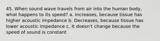 45. When sound wave travels from air into the human body, what happens to its speed? a. Increases, because tissue has higher acoustic impedance b. Decreases, because tissue has lower acoustic impedance c. It doesn't change because the speed of sound is constant