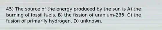 45) The source of the energy produced by the sun is A) the burning of fossil fuels. B) the fission of uranium-235. C) the fusion of primarily hydrogen. D) unknown.