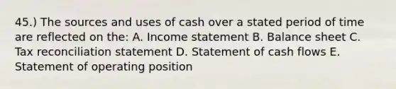 45.) The sources and uses of cash over a stated period of time are reflected on the: A. Income statement B. Balance sheet C. Tax reconciliation statement D. Statement of cash flows E. Statement of operating position