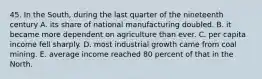 45. In the South, during the last quarter of the nineteenth century A. its share of national manufacturing doubled. B. it became more dependent on agriculture than ever. C. per capita income fell sharply. D. most industrial growth came from coal mining. E. average income reached 80 percent of that in the North.