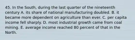 45. In the South, during the last quarter of the nineteenth century A. its share of national manufacturing doubled. B. it became more dependent on agriculture than ever. C. per capita income fell sharply. D. most industrial growth came from coal mining. E. average income reached 80 percent of that in the North.