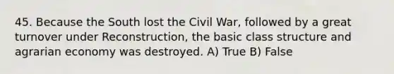 45. Because the South lost the Civil War, followed by a great turnover under Reconstruction, the basic class structure and agrarian economy was destroyed. A) True B) False