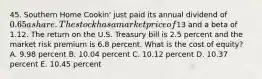 45. Southern Home Cookin' just paid its annual dividend of 0.65 a share. The stock has a market price of13 and a beta of 1.12. The return on the U.S. Treasury bill is 2.5 percent and the market risk premium is 6.8 percent. What is the cost of equity? A. 9.98 percent B. 10.04 percent C. 10.12 percent D. 10.37 percent E. 10.45 percent