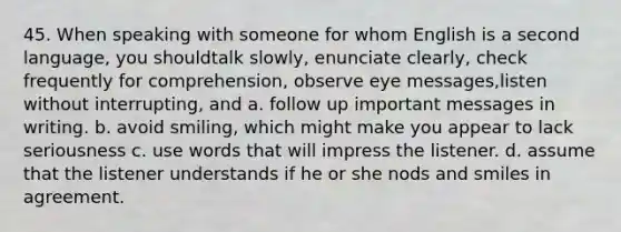 45. When speaking with someone for whom English is a second language, you shouldtalk slowly, enunciate clearly, check frequently for comprehension, observe eye messages,listen without interrupting, and a. follow up important messages in writing. b. avoid smiling, which might make you appear to lack seriousness c. use words that will impress the listener. d. assume that the listener understands if he or she nods and smiles in agreement.