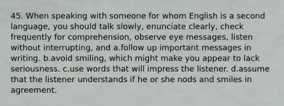 45. When speaking with someone for whom English is a second language, you should talk slowly, enunciate clearly, check frequently for comprehension, observe eye messages, listen without interrupting, and a.follow up important messages in writing. b.avoid smiling, which might make you appear to lack seriousness. c.use words that will impress the listener. d.assume that the listener understands if he or she nods and smiles in agreement.