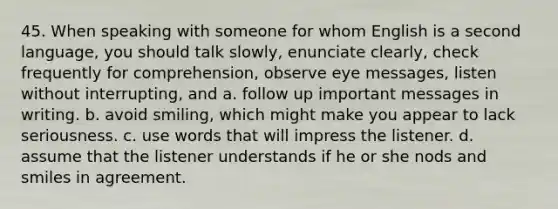 45. When speaking with someone for whom English is a second language, you should talk slowly, enunciate clearly, check frequently for comprehension, observe eye messages, listen without interrupting, and a. follow up important messages in writing. b. avoid smiling, which might make you appear to lack seriousness. c. use words that will impress the listener. d. assume that the listener understands if he or she nods and smiles in agreement.