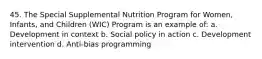 45. The Special Supplemental Nutrition Program for Women, Infants, and Children (WIC) Program is an example of: a. Development in context b. Social policy in action c. Development intervention d. Anti-bias programming