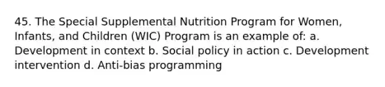 45. The Special Supplemental Nutrition Program for Women, Infants, and Children (WIC) Program is an example of: a. Development in context b. Social policy in action c. Development intervention d. Anti-bias programming