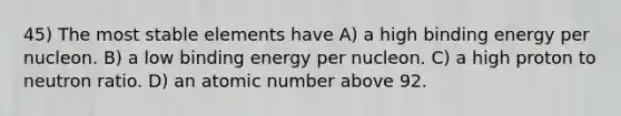 45) The most stable elements have A) a high binding energy per nucleon. B) a low binding energy per nucleon. C) a high proton to neutron ratio. D) an atomic number above 92.