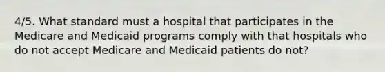 4/5. What standard must a hospital that participates in the Medicare and Medicaid programs comply with that hospitals who do not accept Medicare and Medicaid patients do not?