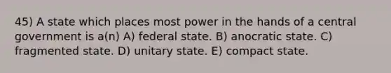 45) A state which places most power in the hands of a central government is a(n) A) federal state. B) anocratic state. C) fragmented state. D) unitary state. E) compact state.