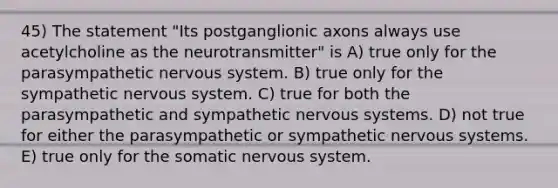 45) The statement "Its postganglionic axons always use acetylcholine as the neurotransmitter" is A) true only for the parasympathetic <a href='https://www.questionai.com/knowledge/kThdVqrsqy-nervous-system' class='anchor-knowledge'>nervous system</a>. B) true only for the sympathetic nervous system. C) true for both the parasympathetic and sympathetic nervous systems. D) not true for either the parasympathetic or sympathetic nervous systems. E) true only for the somatic nervous system.