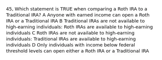 45, Which statement is TRUE when comparing a Roth IRA to a Traditional IRA? A Anyone with earned income can open a Roth IRA or a Traditional IRA B Traditional IRAs are not available to high-earning individuals: Roth IRAs are available to high-earning individuals C Roth IRAs are not available to high-earning individuals: Traditional IRAs are available to high-earning individuals D Only individuals with income below federal threshold levels can open either a Roth IRA or a Traditional IRA