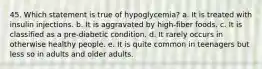 45. Which statement is true of hypoglycemia? a. It is treated with insulin injections. b. It is aggravated by high-fiber foods. c. It is classified as a pre-diabetic condition. d. It rarely occurs in otherwise healthy people. e. It is quite common in teenagers but less so in adults and older adults.