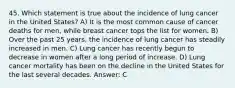 45. Which statement is true about the incidence of lung cancer in the United States? A) It is the most common cause of cancer deaths for men, while breast cancer tops the list for women. B) Over the past 25 years, the incidence of lung cancer has steadily increased in men. C) Lung cancer has recently begun to decrease in women after a long period of increase. D) Lung cancer mortality has been on the decline in the United States for the last several decades. Answer: C