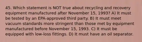 45. Which statement is NOT true about recycling and recovery equipment manufactured after November 15, 1993? A) It must be tested by an EPA-approved third party. B) It must meet vacuum standards more stringent than those met by equipment manufactured before November 15, 1993. C) It must be equipped with low-loss fittings. D) It must have an oil separator.