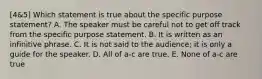 [4&5] Which statement is true about the specific purpose statement? A. The speaker must be careful not to get off track from the specific purpose statement. B. It is written as an infinitive phrase. C. It is not said to the audience; it is only a guide for the speaker. D. All of a-c are true. E. None of a-c are true