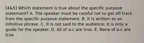 [4&5] Which statement is true about the specific purpose statement? A. The speaker must be careful not to get off track from the specific purpose statement. B. It is written as an infinitive phrase. C. It is not said to the audience; it is only a guide for the speaker. D. All of a-c are true. E. None of a-c are true