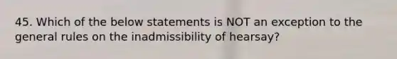 45. Which of the below statements is NOT an exception to the general rules on the inadmissibility of hearsay?