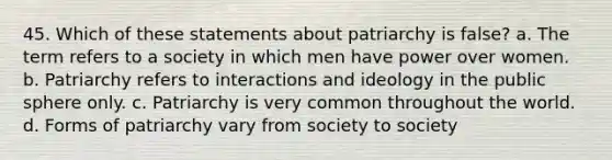 45. Which of these statements about patriarchy is false? a. The term refers to a society in which men have power over women. b. Patriarchy refers to interactions and ideology in the public sphere only. c. Patriarchy is very common throughout the world. d. Forms of patriarchy vary from society to society