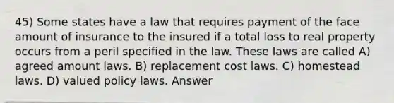 45) Some states have a law that requires payment of the face amount of insurance to the insured if a total loss to real property occurs from a peril specified in the law. These laws are called A) agreed amount laws. B) replacement cost laws. C) homestead laws. D) valued policy laws. Answer