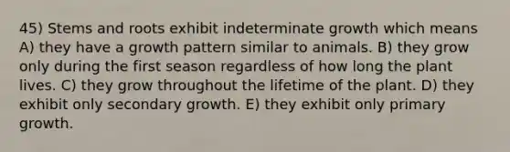 45) Stems and roots exhibit indeterminate growth which means A) they have a growth pattern similar to animals. B) they grow only during the first season regardless of how long the plant lives. C) they grow throughout the lifetime of the plant. D) they exhibit only secondary growth. E) they exhibit only primary growth.
