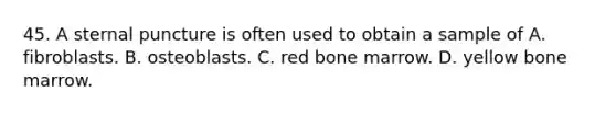 45. A sternal puncture is often used to obtain a sample of A. fibroblasts. B. osteoblasts. C. red bone marrow. D. yellow bone marrow.