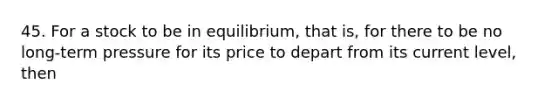 45. For a stock to be in equilibrium, that is, for there to be no long-term pressure for its price to depart from its current level, then