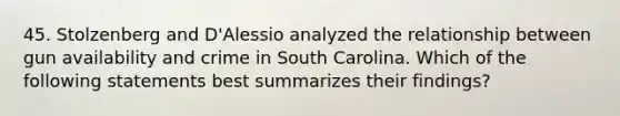 45. Stolzenberg and D'Alessio analyzed the relationship between gun availability and crime in South Carolina. Which of the following statements best summarizes their findings?