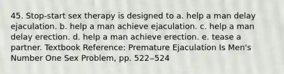 45. Stop-start sex therapy is designed to a. help a man delay ejaculation. b. help a man achieve ejaculation. c. help a man delay erection. d. help a man achieve erection. e. tease a partner. Textbook Reference: Premature Ejaculation Is Men's Number One Sex Problem, pp. 522‒524