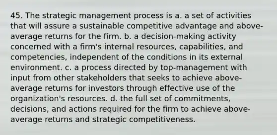 45. The strategic management process is a. a set of activities that will assure a sustainable competitive advantage and above-average returns for the firm. b. a decision-making activity concerned with a firm's internal resources, capabilities, and competencies, independent of the conditions in its external environment. c. a process directed by top-management with input from other stakeholders that seeks to achieve above- average returns for investors through effective use of the organization's resources. d. the full set of commitments, decisions, and actions required for the firm to achieve above-average returns and strategic competitiveness.