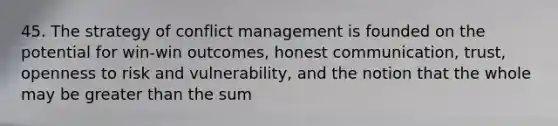 45. The strategy of conflict management is founded on the potential for win-win outcomes, honest communication, trust, openness to risk and vulnerability, and the notion that the whole may be greater than the sum