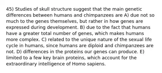 45) Studies of skull structure suggest that the main genetic differences between humans and chimpanzees are A) due not so much to the genes themselves, but rather in how genes are expressed during development. B) due to the fact that humans have a greater total number of genes, which makes humans more complex. C) related to the unique nature of the sexual life cycle in humans, since humans are diploid and chimpanzees are not. D) differences in the proteins our genes can produce. E) limited to a few key brain proteins, which account for the extraordinary intelligence of Homo sapiens.