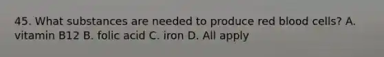 45. What substances are needed to produce red blood cells? A. vitamin B12 B. folic acid C. iron D. All apply