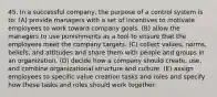 45. In a successful company, the purpose of a control system is to: (A) provide managers with a set of incentives to motivate employees to work toward company goals. (B) allow the managers to use punishments as a tool to ensure that the employees meet the company targets. (C) collect values, norms, beliefs, and attitudes and share them with people and groups in an organization. (D) decide how a company should create, use, and combine organizational structure and culture. (E) assign employees to specific value creation tasks and roles and specify how these tasks and roles should work together.