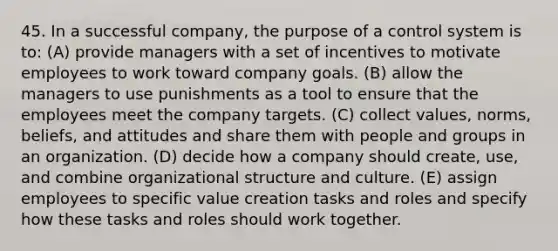 45. In a successful company, the purpose of a control system is to: (A) provide managers with a set of incentives to motivate employees to work toward company goals. (B) allow the managers to use punishments as a tool to ensure that the employees meet the company targets. (C) collect values, norms, beliefs, and attitudes and share them with people and groups in an organization. (D) decide how a company should create, use, and combine organizational structure and culture. (E) assign employees to specific value creation tasks and roles and specify how these tasks and roles should work together.