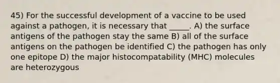 45) For the successful development of a vaccine to be used against a pathogen, it is necessary that _____. A) the surface antigens of the pathogen stay the same B) all of the surface antigens on the pathogen be identified C) the pathogen has only one epitope D) the major histocompatability (MHC) molecules are heterozygous