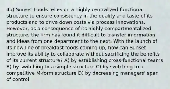 45) Sunset Foods relies on a highly centralized functional structure to ensure consistency in the quality and taste of its products and to drive down costs via process innovations. However, as a consequence of its highly compartmentalized structure, the firm has found it difficult to transfer information and ideas from one department to the next. With the launch of its new line of breakfast foods coming up, how can Sunset improve its ability to collaborate without sacrificing the benefits of its current structure? A) by establishing cross-functional teams B) by switching to a simple structure C) by switching to a competitive M-form structure D) by decreasing managers' span of control