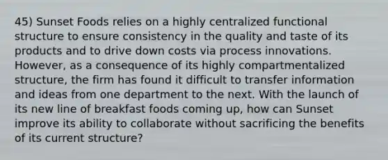 45) Sunset Foods relies on a highly centralized functional structure to ensure consistency in the quality and taste of its products and to drive down costs via process innovations. However, as a consequence of its highly compartmentalized structure, the firm has found it difficult to transfer information and ideas from one department to the next. With the launch of its new line of breakfast foods coming up, how can Sunset improve its ability to collaborate without sacrificing the benefits of its current structure?