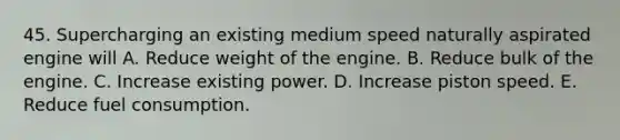 45. Supercharging an existing medium speed naturally aspirated engine will A. Reduce weight of the engine. B. Reduce bulk of the engine. C. Increase existing power. D. Increase piston speed. E. Reduce fuel consumption.