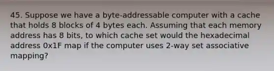 45. Suppose we have a byte-addressable computer with a cache that holds 8 blocks of 4 bytes each. Assuming that each memory address has 8 bits, to which cache set would the hexadecimal address 0x1F map if the computer uses 2-way set associative mapping?