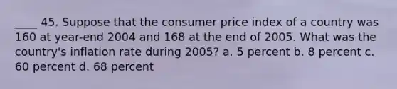 ____ 45. Suppose that the consumer price index of a country was 160 at year-end 2004 and 168 at the end of 2005. What was the country's inflation rate during 2005? a. 5 percent b. 8 percent c. 60 percent d. 68 percent