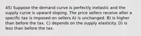 45) Suppose the demand curve is perfectly inelastic and the supply curve is upward sloping. The price sellers receive after a specific tax is imposed on sellers A) is unchanged. B) is higher than before the tax. C) depends on the supply elasticity. D) is less than before the tax.