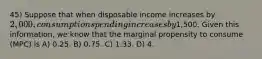 45) Suppose that when disposable income increases by 2,000, consumption spending increases by1,500. Given this information, we know that the marginal propensity to consume (MPC) is A) 0.25. B) 0.75. C) 1.33. D) 4.