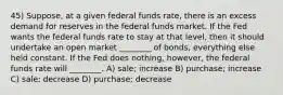 45) Suppose, at a given federal funds rate, there is an excess demand for reserves in the federal funds market. If the Fed wants the federal funds rate to stay at that level, then it should undertake an open market ________ of bonds, everything else held constant. If the Fed does nothing, however, the federal funds rate will ________. A) sale; increase B) purchase; increase C) sale; decrease D) purchase; decrease