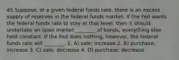 45 Suppose, at a given federal funds rate, there is an excess supply of reserves in the federal funds market. If the Fed wants the federal funds rate to stay at that level, then it should undertake an open market ________ of bonds, everything else held constant. If the Fed does nothing, however, the federal funds rate will ________. 1. A) sale; increase 2. B) purchase; increase 3. C) sale; decrease 4. D) purchase; decrease